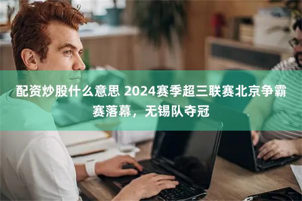 配资炒股什么意思 2024赛季超三联赛北京争霸赛落幕，无锡队夺冠