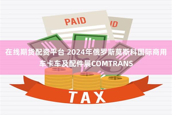 在线期货配资平台 2024年俄罗斯莫斯科国际商用车卡车及配件展COMTRANS