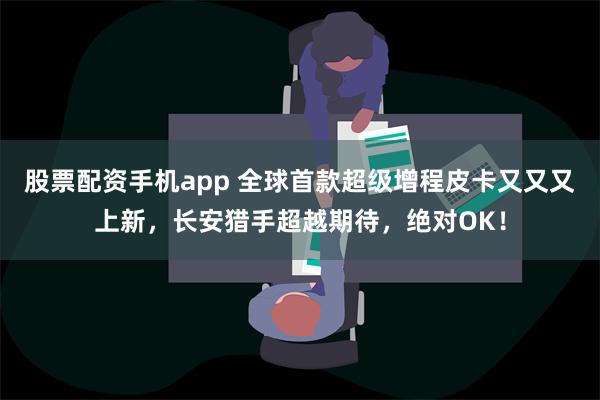 股票配资手机app 全球首款超级增程皮卡又又又上新，长安猎手超越期待，绝对OK！