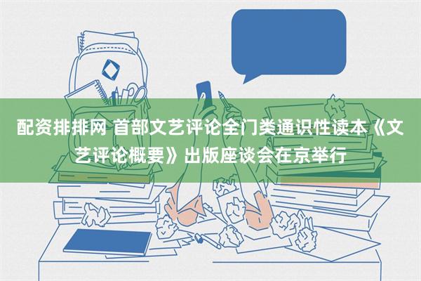 配资排排网 首部文艺评论全门类通识性读本《文艺评论概要》出版座谈会在京举行