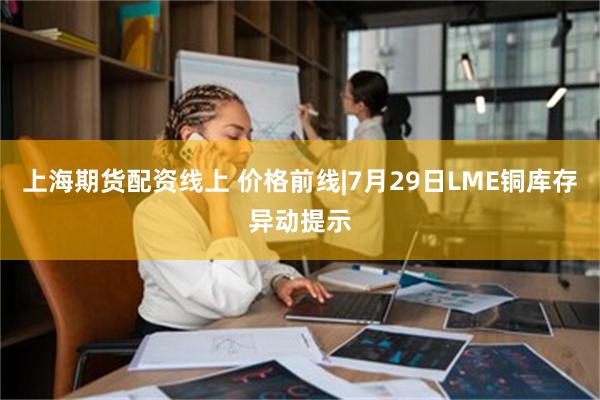 上海期货配资线上 价格前线|7月29日LME铜库存异动提示