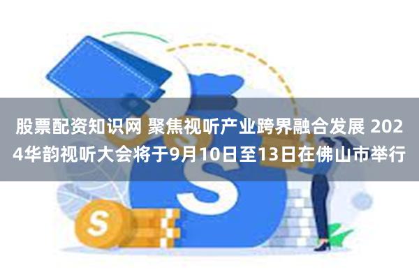 股票配资知识网 聚焦视听产业跨界融合发展 2024华韵视听大会将于9月10日至13日在佛山市举行