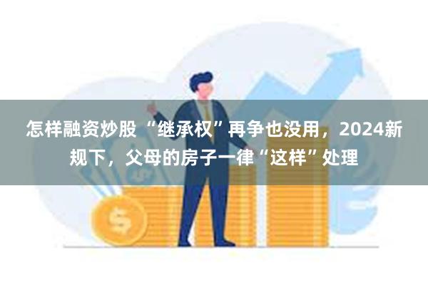 怎样融资炒股 “继承权”再争也没用，2024新规下，父母的房子一律“这样”处理