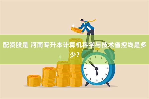 配资股是 河南专升本计算机科学与技术省控线是多少？