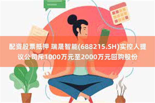 配资股票抵押 瑞晟智能(688215.SH)实控人提议公司斥1000万元至2000万元回购股份