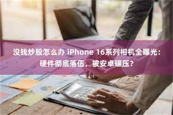 没钱炒股怎么办 iPhone 16系列相机全曝光：硬件彻底落伍，被安卓碾压？