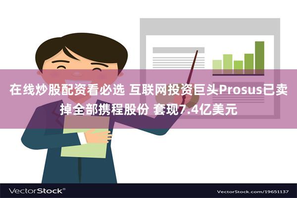 在线炒股配资看必选 互联网投资巨头Prosus已卖掉全部携程股份 套现7.4亿美元