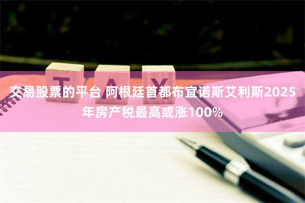 交易股票的平台 阿根廷首都布宜诺斯艾利斯2025年房产税最高或涨100%