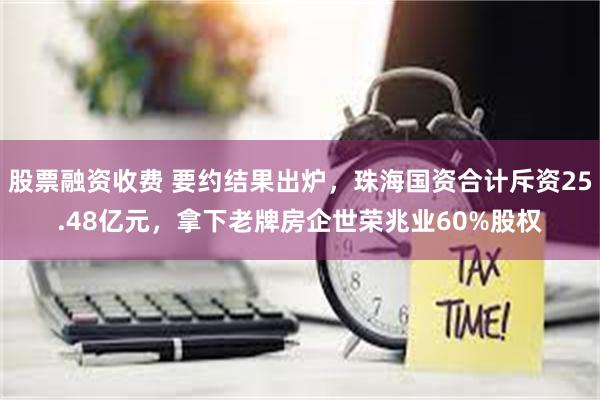 股票融资收费 要约结果出炉，珠海国资合计斥资25.48亿元，拿下老牌房企世荣兆业60%股权