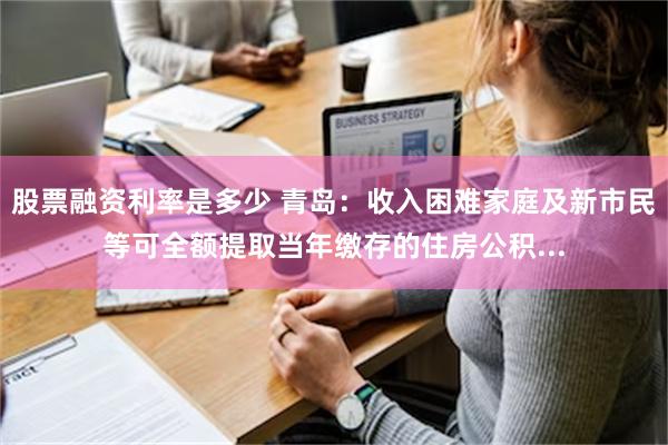 股票融资利率是多少 青岛：收入困难家庭及新市民等可全额提取当年缴存的住房公积...