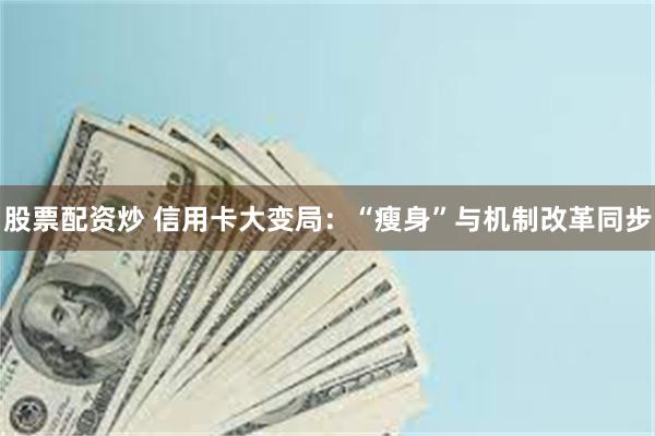 股票配资炒 信用卡大变局：“瘦身”与机制改革同步