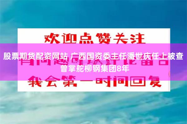 股票期货配资网站 广西国资委主任潘世庆任上被查 曾掌舵柳钢集团8年