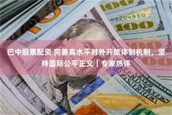 巴中股票配资 完善高水平对外开放体制机制，坚持国际公平正义｜专家热评