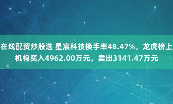 在线配资炒股选 星宸科技换手率48.47%，龙虎榜上机构买入4962.00万元，卖出3141.47万元