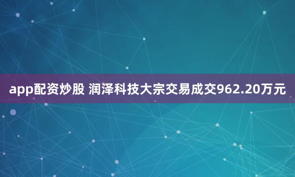 app配资炒股 润泽科技大宗交易成交962.20万元