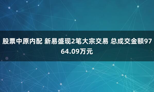 股票中原内配 新易盛现2笔大宗交易 总成交金额9764.09万元