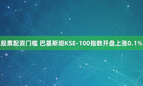 股票配资门槛 巴基斯坦KSE-100指数开盘上涨0.1%