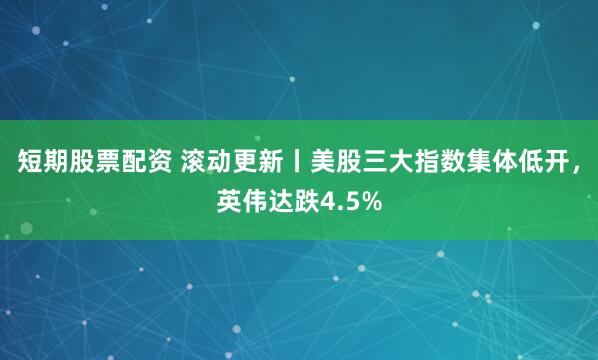 短期股票配资 滚动更新丨美股三大指数集体低开，英伟达跌4.5%