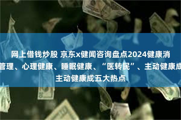 网上借钱炒股 京东x健闻咨询盘点2024健康消费：体重管理、心理健康、睡眠健康、“医转民”、主动健康成五大热点