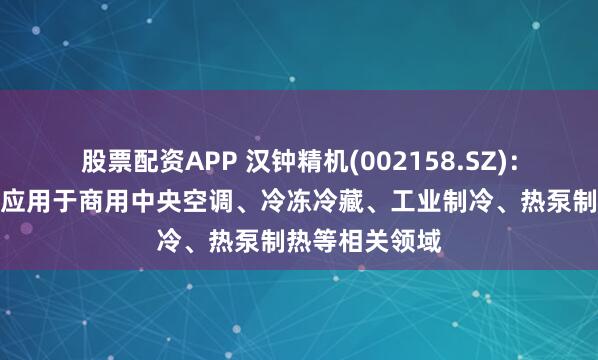 股票配资APP 汉钟精机(002158.SZ)：制冷产品广泛应用于商用中央空调、冷冻冷藏、工业制冷、热泵制热等相关领域