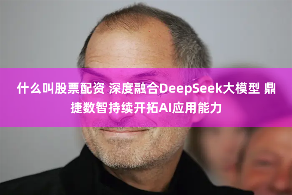 什么叫股票配资 深度融合DeepSeek大模型 鼎捷数智持续开拓AI应用能力