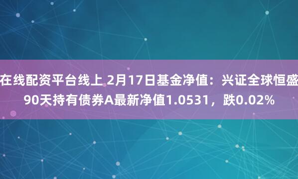 在线配资平台线上 2月17日基金净值：兴证全球恒盛90天持有债券A最新净值1.0531，跌0.02%