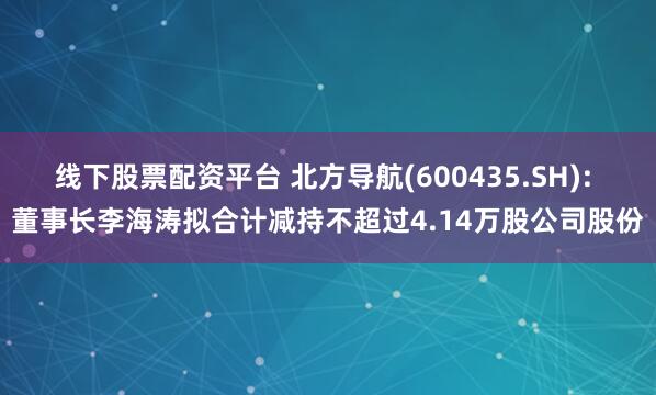 线下股票配资平台 北方导航(600435.SH): 董事长李海涛拟合计减持不超过4.14万股公司股份