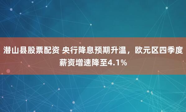 潜山县股票配资 央行降息预期升温，欧元区四季度薪资增速降至4.1%