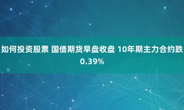 如何投资股票 国债期货早盘收盘 10年期主力合约跌0.39%