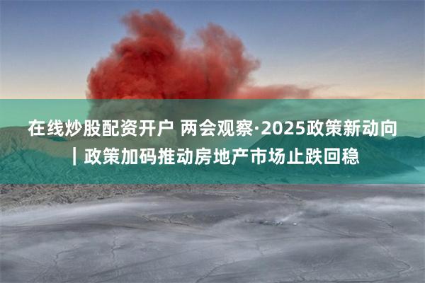 在线炒股配资开户 两会观察·2025政策新动向｜政策加码推动房地产市场止跌回稳