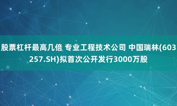 股票杠杆最高几倍 专业工程技术公司 中国瑞林(603257.SH)拟首次公开发行3000万股