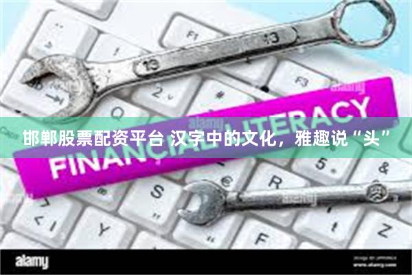 邯郸股票配资平台 汉字中的文化，雅趣说“头”