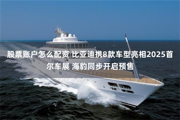 股票账户怎么配资 比亚迪携8款车型亮相2025首尔车展 海豹同步开启预售