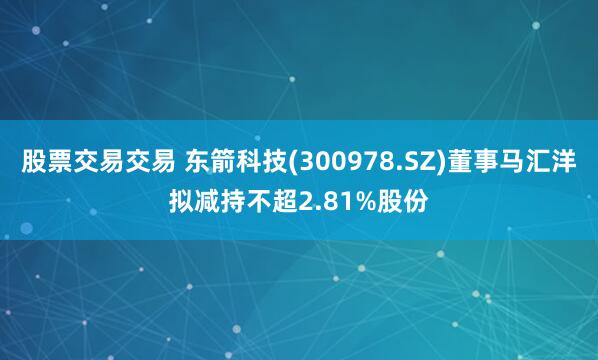 股票交易交易 东箭科技(300978.SZ)董事马汇洋拟减持不超2.81%股份