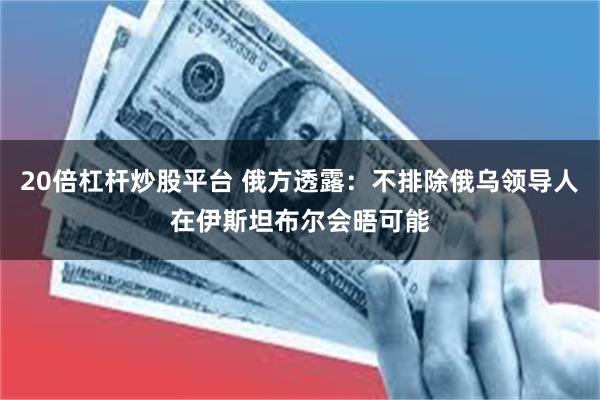 20倍杠杆炒股平台 俄方透露：不排除俄乌领导人在伊斯坦布尔会晤可能