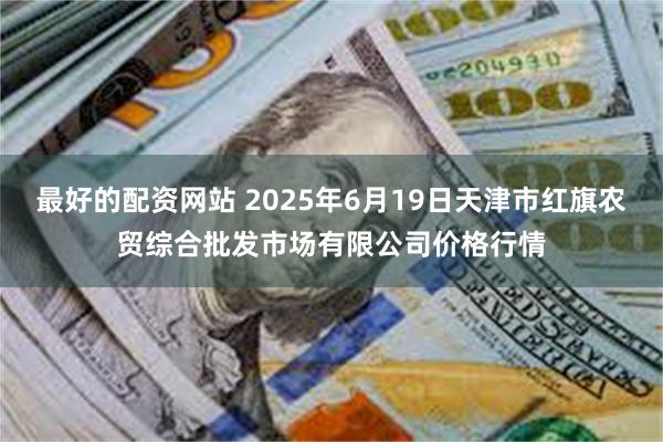 最好的配资网站 2025年6月19日天津市红旗农贸综合批发市场有限公司价格行情
