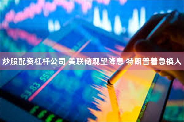 炒股配资杠杆公司 美联储观望降息 特朗普着急换人