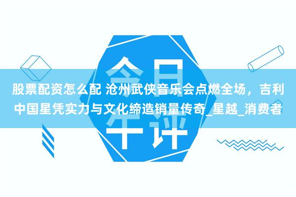 股票配资怎么配 沧州武侠音乐会点燃全场，吉利中国星凭实力与文化缔造销量传奇_星越_消费者