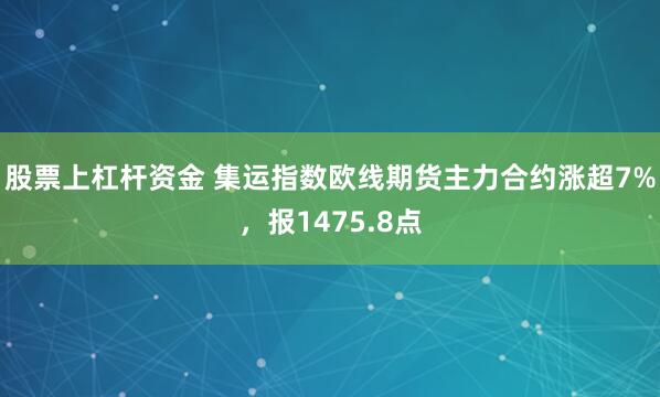 股票上杠杆资金 集运指数欧线期货主力合约涨超7%，报1475.8点