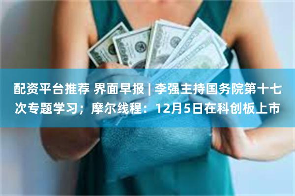 配资平台推荐 界面早报 | 李强主持国务院第十七次专题学习；摩尔线程：12月5日在科创板上市