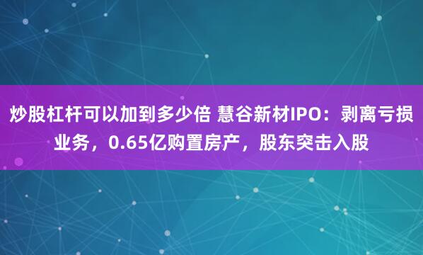 炒股杠杆可以加到多少倍 慧谷新材IPO：剥离亏损业务，0.65亿购置房产，股东突击入股