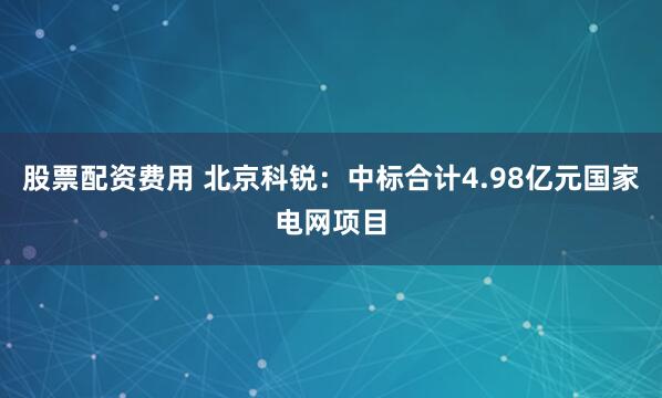股票配资费用 北京科锐：中标合计4.98亿元国家电网项目