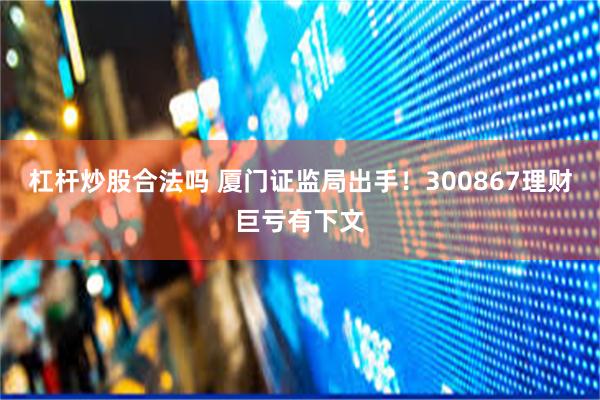 杠杆炒股合法吗 厦门证监局出手！300867理财巨亏有下文